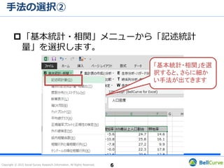 Copyright © 2015 Social Survey Research Information. All Rights Reserved.
手法の選択②
6
「基本統計・相関」メニューから「記述統計
量」を選択します。
「基本統計・相関」を選
択すると、さらに細か
い手法が出てきます
 