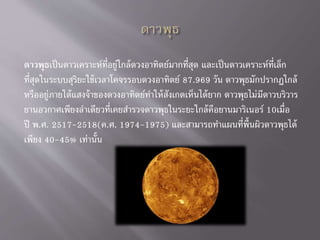 ดาวพุธเป็นดาวเคราะห์ที่อยู่ใกล้ดวงอาทิตย์มากที่สุด และเป็นดาวเคราะห์ที่เล็ก
ที่สุดในระบบสุริยะใช้เวลาโคจรรอบดวงอาทิตย์ 87.969 วัน ดาวพุธมักปรากฏใกล้
หรืออยู่ภายใต้แสงจ้าของดวงอาทิตย์ทาให้สังเกตเห็นได้ยาก ดาวพุธไม่มีดาวบริวาร
ยานอวกาศเพียงลาเดียวที่เคยสารวจดาวพุธในระยะใกล้คือยานมาริเนอร์ 10เมื่อ
ปี พ.ศ. 2517-2518(ค.ศ. 1974-1975) และสามารถทาแผนที่พื้นผิวดาวพุธได้
เพียง 40-45% เท่านั้น
 