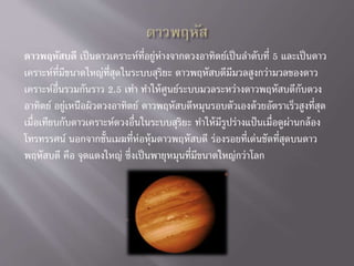 ดาวพฤหัสบดี เป็นดาวเคราะห์ที่อยู่ห่างจากดวงอาทิตย์เป็นลาดับที่ 5 และเป็นดาว
เคราะห์ที่มีขนาดใหญ่ที่สุดในระบบสุริยะ ดาวพฤหัสบดีมีมวลสูงกว่ามวลของดาว
เคราะห์อื่นรวมกันราว 2.5 เท่า ทาให้ศูนย์ระบบมวลระหว่างดาวพฤหัสบดีกับดวง
อาทิตย์ อยู่เหนือผิวดวงอาทิตย์ ดาวพฤหัสบดีหมุนรอบตัวเองด้วยอัตราเร็วสูงที่สุด
เมื่อเทียบกับดาวเคราะห์ดวงอื่นในระบบสุริยะ ทาให้มีรูปร่างแป้นเมื่อดูผ่านกล้อง
โทรทรรศน์ นอกจากชั้นเมฆที่ห่อหุ้มดาวพฤหัสบดี ร่องรอยที่เด่นชัดที่สุดบนดาว
พฤหัสบดี คือ จุดแดงใหญ่ ซึ่งเป็นพายุหมุนที่มีขนาดใหญ่กว่าโลก
 