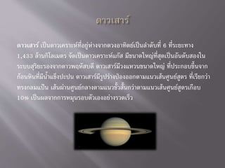 ดาวเสาร์ เป็นดาวเคราะห์ที่อยู่ห่างจากดวงอาทิตย์เป็นลาดับที่ 6 ที่ระยะทาง
1,433 ล้านกิโลเมตร จัดเป็นดาวเคราะห์แก๊ส มีขนาดใหญ่ที่สุดเป็นอันดับสองใน
ระบบสุริยะรองจากดาวพฤหัสบดี ดาวเสาร์มีวงแหวนขนาดใหญ่ ที่ประกอบขึ้นจาก
ก้อนหินที่มีน้าแข็งปะปน ดาวเสาร์มีรูปร่างป่องออกตามแนวเส้นศูนย์สูตร ที่เรียกว่า
ทรงกลมแป้น เส้นผ่านศูนย์กลางตามแนวขั้วสั้นกว่าตามแนวเส้นศูนย์สูตรเกือบ
10% เป็นผลจากการหมุนรอบตัวเองอย่างรวดเร็ว
 