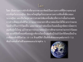 โลก เป็นดาวเคราะห์ลาดับที่สามจากดวงอาทิตย์เป็นดาวเคราะห์ที่มีความหนาแน่
มากที่สุดในระบบสุริยะ มีขนาดใหญ่ที่สุดในบรรดาดาวเคราะห์หินทั้งสี่ดวงของ
ระบบสุริยะ และเป็นวัตถุทางดาราศาสตร์เพียงหนึ่งเดียวที่ทราบว่าเอื้ออานวยต่อ
การดารงชีพของสิ่งมีชีวิต ความหลากหลายทางชีวภาพของโลกได้ใช้เวลากว่าหลาย
ร้อยล้านปีในการวิวัฒน์ขึ้น แผ่ขยายมาอย่างต่อเนื่องเว้นแต่เมื่อถูกขัดขวางโดยการ
สูญพันธุ์ครั้งใหญ่ แม้ว่าตามการประมาณของนักการศึกษาจะคาดว่ามากกว่าร้อยละ
99 ของสปีชีส์ทั้งหมดที่เคยอยู่อาศัยบนโลกนั้นสูญพันธุ์ไปแล้วโลกก็ยังคงเป็นบ้าน
อาศัยของสิ่งมีชีวิตร่วม 10-14 ล้านสปีชีส์ เป็นที่พึ่งพิงของมนุษย์มากกว่า 7.2
พันล้านคนทั้งด้วยชีวมณฑลและแร่ธาตุต่าง ๆ
 