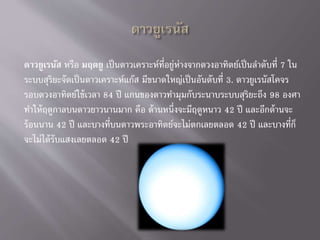 ดาวยูเรนัส หรือ มฤตยู เป็นดาวเคราะห์ที่อยู่ห่างจากดวงอาทิตย์เป็นลาดับที่ 7 ใน
ระบบสุริยะจัดเป็นดาวเคราะห์แก๊ส มีขนาดใหญ่เป็นอันดับที่ 3. ดาวยูเรนัสโคจร
รอบดวงอาทิตย์ใช้เวลา 84 ปี แกนของดาวทามุมกับระนาบระบบสุริยะถึง 98 องศา
ทาให้ฤดูกาลบนดาวยาวนานมาก คือ ด้านหนึ่งจะมีฤดูหนาว 42 ปี และอีกด้านจะ
ร้อนนาน 42 ปี และบางที่บนดาวพระอาทิตย์จะไม่ตกเลยตลอด 42 ปี และบางที่ก็
จะไม่ได้รับแสงเลยตลอด 42 ปี
 