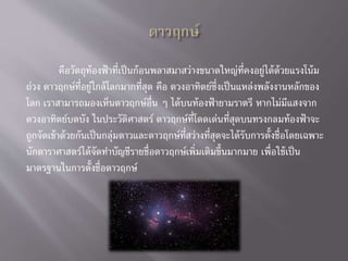 คือวัตถุท้องฟ้าที่เป็นก้อนพลาสมาสว่างขนาดใหญ่ที่คงอยู่ได้ด้วยแรงโน้ม
ถ่วง ดาวฤกษ์ที่อยู่ใกล้โลกมากที่สุด คือ ดวงอาทิตย์ซึ่งเป็นแหล่งพลังงานหลักของ
โลก เราสามารถมองเห็นดาวฤกษ์อื่น ๆ ได้บนท้องฟ้ายามราตรี หากไม่มีแสงจาก
ดวงอาทิตย์บดบัง ในประวัติศาสตร์ ดาวฤกษ์ที่โดดเด่นที่สุดบนทรงกลมท้องฟ้าจะ
ถูกจัดเข้าด้วยกันเป็นกลุ่มดาวและดาวฤกษ์ที่สว่างที่สุดจะได้รับการตั้งชื่อโดยเฉพาะ
นักดาราศาสตร์ได้จัดทาบัญชีรายชื่อดาวฤกษ์เพิ่มเติมขึ้นมากมาย เพื่อใช้เป็น
มาตรฐานในการตั้งชื่อดาวฤกษ์
 