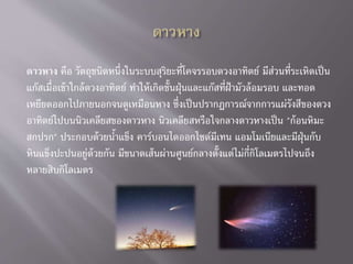 ดาวหาง คือ วัตถุชนิดหนึ่งในระบบสุริยะที่โคจรรอบดวงอาทิตย์ มีส่วนที่ระเหิดเป็น
แก๊สเมื่อเข้าใกล้ดวงอาทิตย์ ทาให้เกิดชั้นฝุ่นและแก๊สที่ฝ้ามัวล้อมรอบ และทอด
เหยียดออกไปภายนอกจนดูเหมือนหาง ซึ่งเป็นปรากฏการณ์จากการแผ่รังสีของดวง
อาทิตย์ไปบนนิวเคลียสของดาวหาง นิวเคลียสหรือใจกลางดาวหางเป็น "ก้อนหิมะ
สกปรก" ประกอบด้วยน้าแข็ง คาร์บอนไดออกไซด์มีเทน แอมโมเนียและมีฝุ่นกับ
หินแข็งปะปนอยู่ด้วยกัน มีขนาดเส้นผ่านศูนย์กลางตั้งแต่ไม่กี่กิโลเมตรไปจนถึง
หลายสิบกิโลเมตร
 