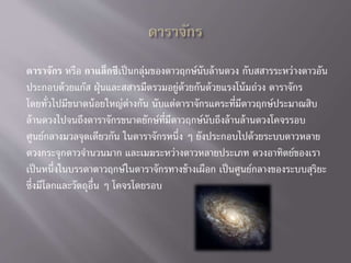 ดาราจักร หรือ กาแล็กซีเป็นกลุ่มของดาวฤกษ์นับล้านดวง กับสสารระหว่างดาวอัน
ประกอบด้วยแก๊ส ฝุ่นและสสารมืดรวมอยู่ด้วยกันด้วยแรงโน้มถ่วง ดาราจักร
โดยทั่วไปมีขนาดน้อยใหญ่ต่างกัน นับแต่ดาราจักรแคระที่มีดาวฤกษ์ประมาณสิบ
ล้านดวงไปจนถึงดาราจักรขนาดยักษ์ที่มีดาวฤกษ์นับถึงล้านล้านดวงโคจรรอบ
ศูนย์กลางมวลจุดเดียวกัน ในดาราจักรหนึ่ง ๆ ยังประกอบไปด้วยระบบดาวหลาย
ดวงกระจุกดาวจานวนมาก และเมฆระหว่างดาวหลายประเภท ดวงอาทิตย์ของเรา
เป็นหนึ่งในบรรดาดาวฤกษ์ในดาราจักรทางช้างเผือก เป็นศูนย์กลางของระบบสุริยะ
ซึ่งมีโลกและวัตถุอื่น ๆ โคจรโดยรอบ
 