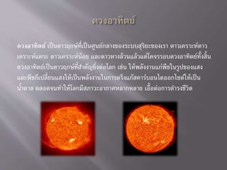 ดวงอาทิตย์ เป็นดาวฤกษ์ที่เป็นศูนย์กลางของระบบสุริยะของเรา ดาวเคราะห์ดาว
เคราะห์แคระ ดาวเคราะห์น้อย และดาวหางล้วนแล้วแต่โคจรรอบดวงอาทิตย์ทั้งสิ้น
ดวงอาทิตย์เป็นดาวฤกษ์ที่สาคัญยิ่งต่อโลก เช่น ให้พลังงานแก่พืชในรูปของแสง
และพืชก็เปลี่ยนแสงให้เป็นพลังงานในการตรึงแก๊สคาร์บอนไดออกไซด์ให้เป็น
น้าตาล ตลอดจนทาให้โลกมีสภาวะอากาศหลากหลาย เอื้อต่อการดารงชีวิต
 