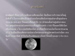 ดวงจันทร์ เป็นดาวบริวารเพียงดวงเดียวของโลก จัดเป็นดาวบริวารขนาดใหญ่
ลาดับที่ 5 ในระบบสุริยะมีระยะห่างจากโลกเฉลี่ยนับจากศูนย์กลางถึงศูนย์กลาง
ประมาณ 384,403 กิโลเมตรเทียบเท่ากับ 30 เท่าของเส้นผ่านศูนย์กลางของ
โลก จุดศูนย์กลางมวลร่วมของระบบตั้งอยู่ที่ตาแหน่ง 1700 กิโลเมตรใต้ผิวโลก
หรือประมาณ 1 ใน 4 ของรัศมีของโลก ดวงจันทร์โคจรรอบโลกในเวลาประมาณ
27.3 วันเมื่อเปรียบเทียบการแปรคาบโคจรตามมาตรภูมิศาสตร์ระหว่างโลก-ดวง
จันทร์-ดวงอาทิตย์ ทาให้เกิดเป็นเฟสของดวงจันทร์ ซึ่งจะซ้ารอบทุกๆ ช่วง 29.5
วัน
 