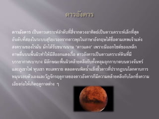 ดาวอังคาร เป็นดาวเคราะห์ลาดับที่สี่จากดวงอาทิตย์เป็นดาวเคราะห์เล็กที่สุด
อันดับที่สองในระบบสุริยะรองจากดาวพุธในภาษาอังกฤษได้ชื่อตามเทพเจ้าแห่ง
สงครามของโรมัน มักได้รับขนานนาม "ดาวแดง" เพราะมีออกไซด์ของเหล็ก
ดาษดื่นบนพื้นผิวทาให้มีสีออกแดงเรื่อ ดาวอังคารเป็นดาวเคราะห์หินที่มี
บรรยากาศเบาบาง มีลักษณะพื้นผิวคล้ายคลึงกับทั้งหลุมอุกกาบาตบนดวงจันทร์
และภูเขาไฟ หุบเขา ทะเลทราย ตลอดจนพิดน้าแข็งขั้วดาวที่ปรากฏบนโลกคาบการ
หมุนรอบตัวเองและวัฏจักรฤดูกาลของดาวอังคารก็มีความคล้ายคลึงกับโลกซึ่งความ
เอียงก่อให้เกิดฤดูกาลต่าง ๆ
 