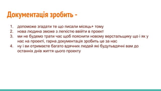 Документація зробить -
1. допоможе згадати те що писали місяць+ тому
2. нова людина зможе з легкістю ввійти в проект
3. ми не будемо трати час щоб пояснити новому верстальщику що і як у
нас на проекті, гарна документація зробить це за нас
4. ну і ви отримаєте багато вдячних людей які будутьвдячні вам до
останніх днів життя цього проекту
 