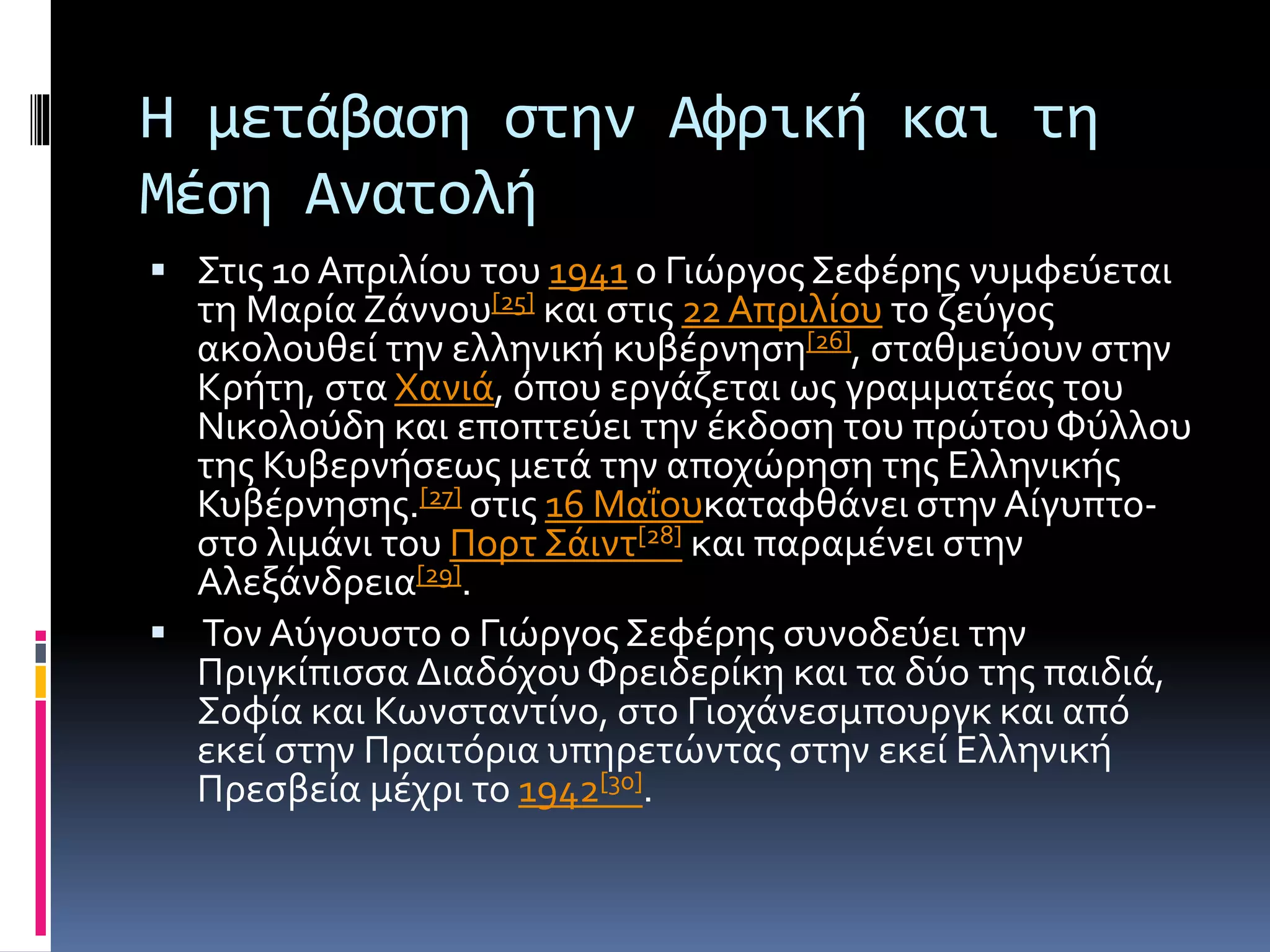 Η μετάβαση στην Αφρική και τη
Μέση Ανατολή
 Στις 10 Απριλίου του 1941 ο Γιώργος Σεφέρης νυμφεύεται
τη Μαρία Ζάννου[25] και στις 22Απριλίου το ζεύγος
ακολουθεί την ελληνική κυβέρνηση[26], σταθμεύουν στην
Κρήτη, στα Χανιά, όπου εργάζεται ως γραμματέας του
Νικολούδη και εποπτεύει την έκδοση του πρώτου Φύλλου
της Κυβερνήσεως μετά την αποχώρηση της Ελληνικής
Κυβέρνησης.[27] στις 16 Μαΐουκαταφθάνει στην Αίγυπτο-
στο λιμάνι του Πορτ Σάιντ[28] και παραμένει στην
Αλεξάνδρεια[29].
 Τον Αύγουστο ο Γιώργος Σεφέρης συνοδεύει την
Πριγκίπισσα Διαδόχου Φρειδερίκη και τα δύο της παιδιά,
Σοφία και Κωνσταντίνο, στο Γιοχάνεσμπουργκ και από
εκεί στην Πραιτόρια υπηρετώντας στην εκεί Ελληνική
Πρεσβεία μέχρι το 1942[30].
 