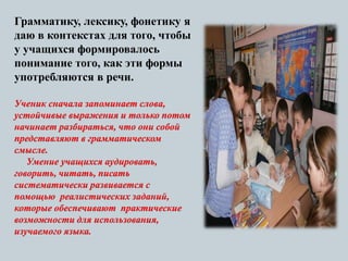 Грамматику, лексику, фонетику я
даю в контекстах для того, чтобы
у учащихся формировалось
понимание того, как эти формы
употребляются в речи.
Ученик сначала запоминает слова,
устойчивые выражения и только потом
начинает разбираться, что они собой
представляют в грамматическом
смысле.
Умение учащихся аудировать,
говорить, читать, писать
систематически развивается с
помощью реалистических заданий,
которые обеспечивают практические
возможности для использования,
изучаемого языка.
 