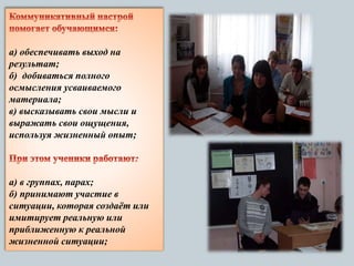 а) обеспечивать выход на
результат;
б) добиваться полного
осмысления усваиваемого
материала;
в) высказывать свои мысли и
выражать свои ощущения,
используя жизненный опыт;
а) в группах, парах;
б) принимают участие в
ситуации, которая создаёт или
имитирует реальную или
приближенную к реальной
жизненной ситуации;
 