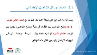 2.1-‫التواصل‬ ‫وسائل‬ ‫تعریف‬‫اإلجتماعي‬
‫مجموعة‬‫من‬‫المواقع‬‫على‬‫شبكة‬،‫اإلنترنت‬‫ظهرت‬‫مع‬‫الجيل‬‫الثانى‬‫للوي‬‫ب‬
web 2‫تتيح‬‫التواصل‬‫بين‬‫األفراد‬‫فى‬‫بنية‬‫مجتمع‬،‫افتراضى‬‫يج‬‫مع‬‫بين‬
‫أفرادها‬‫اهتمام‬‫مشترك‬‫أو‬‫شبه‬‫انتماء‬(‫بلد‬-‫مدرسة‬-‫جامعة‬-‫شركة‬...
‫الخ‬)‫يتم‬‫التواصل‬‫بينهم‬‫من‬‫خالل‬‫هذه‬‫المواقع‬.
2-‫التواصل‬ ‫وسائل‬ ‫وسلبيات‬ ‫وأيجابيات‬ ‫أستخدمات‬‫اإلجتماعي‬.
 