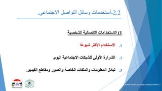 2.2-‫التواصل‬ ‫وسائل‬ ‫أستخدمات‬‫اإلجتماعي‬.
(1‫االستخدامات‬‫االتصالية‬‫الشخصية‬
.1‫االستخدام‬‫األكثر‬‫ا‬ً‫ع‬‫شيو‬
.2‫الشرارة‬‫األولى‬‫للشبكات‬‫اإلجتماعية‬‫اليوم‬.
.3‫تبادل‬‫المعلومات‬‫والملفات‬‫الخاصة‬‫والصور‬‫ومقاطع‬‫الفيديو‬.
2-‫التواصل‬ ‫وسائل‬ ‫وسلبيات‬ ‫وأيجابيات‬ ‫أستخدمات‬‫اإلجتماعي‬.
 