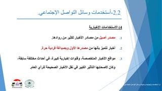 2.2-‫التواصل‬ ‫وسائل‬ ‫أستخدمات‬‫اإلجتماعي‬.
4)‫االستخدامات‬‫اإلخبارية‬
.1‫مصدر‬‫أصيل‬‫من‬ ‫لكثير‬ ‫األخبار‬ ‫مصادر‬ ‫من‬‫روادها‬.
.2‫من‬ ‫بأنها‬ ‫تتميز‬ ‫أخبار‬‫فردية‬ ‫وبصياغة‬ ‫األول‬ ‫مصدرها‬‫حرة‬.
.3‫مواقع‬‫ساب‬ ‫مختلفة‬ ‫أحداث‬ ‫في‬ ،‫كبيرة‬ ‫إخبارية‬ ‫وقنوات‬ ،‫المتخصصة‬ ‫األخبار‬،‫قة‬
‫العام‬ ‫للرأي‬ ‫الصحيحة‬ ‫األخبار‬ ‫نقل‬ ‫في‬ ‫الكبير‬ ‫التأثير‬ ‫ألصحابها‬ ‫وكان‬.
2-‫التواصل‬ ‫وسائل‬ ‫وسلبيات‬ ‫وأيجابيات‬ ‫أستخدمات‬‫اإلجتماعي‬.
 