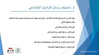 3-‫التواصل‬ ‫وسائل‬ ‫تصنيف‬‫اإلجتماعي‬
‫التواصل‬ ‫مواقع‬ ‫أنواع‬ ‫من‬ ‫العديد‬ ‫يوجد‬‫اإلجتماعي‬‫اإلست‬ ‫عملية‬ ‫لتسهيل‬ ‫ولكن‬ ‫منها‬ ‫المزيد‬ ‫يظهر‬ ‫يوم‬ ‫كل‬ ‫وفي‬ ،‫يعاب‬
‫كالتالى‬ ‫تصنيفها‬ ‫يفضل‬:
‫األول‬ ‫النوع‬:‫التواصل‬‫االجتماعى‬.
‫الثاني‬ ‫النوع‬:‫مواقع‬‫العمل‬ ‫فرق‬ ‫وبناء‬ ‫التعاون‬.
‫الثالث‬ ‫النوع‬:‫مواقع‬‫الوسائط‬‫المتعددة‬.
‫الرابع‬ ‫النوع‬:‫مواقع‬‫واإلستعراض‬ ‫الرأي‬Reviews & Opinions.
‫الخامس‬ ‫النوع‬:‫المواقع‬‫الترفيهية‬‫اإلجتماعية‬.
3-‫التواصل‬ ‫وسائل‬ ‫تصنيف‬‫اإلجتماعي‬
 