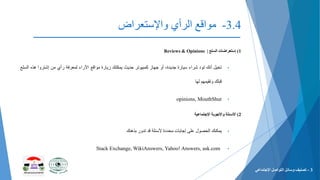 3.4-‫الرأي‬ ‫مواقع‬‫واإلستعراض‬
1)‫إستعراضات‬‫السلع‬|Reviews & Opinions
•‫تخيل‬‫أنك‬‫تود‬‫شراء‬‫سيارة‬،‫جدیدة‬‫أو‬‫جهاز‬‫كمبيوتر‬‫حدیث‬‫یمكنك‬‫زیارة‬‫مواقع‬‫اآلراء‬‫لمعرفة‬‫رأي‬‫من‬‫إشتروا‬‫هذه‬‫ا‬‫لسلع‬
‫قبلك‬‫وتقيمهم‬‫لها‬
•opinions, MouthShut
2)‫األسئلة‬‫واألجوبة‬‫اإلجتماعية‬
•‫یمكنك‬‫الحصول‬‫على‬‫إجابات‬‫محددة‬‫ألسئلة‬‫قد‬‫تدور‬‫بذهنك‬
•Stack Exchange, WikiAnswers, Yahoo! Answers, ask.com
3-‫التواصل‬ ‫وسائل‬ ‫تصنيف‬‫اإلجتماعي‬
 
