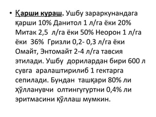 • арши курашҚ . Ушбу зараркунандага
арши 10% Данитол 1 л/га ёки 20%қ
Митак 2,5 л/га ёки 50% Неорон 1 л/га
ёки 36% Гризли 0,2- 0,3 л/га ёки
Омайт, Энтомайт 2-4 л/га тавсия
этилади. Ушбу дорилардан бири 600 л
сувга аралаштирилиб 1 гектарга
сепилади. Бундан таш ари 80% лиқ
ўлланувчи олтингугуртни 0,4% лиҳ
эритмасини ўллаш мумкин.қ
 