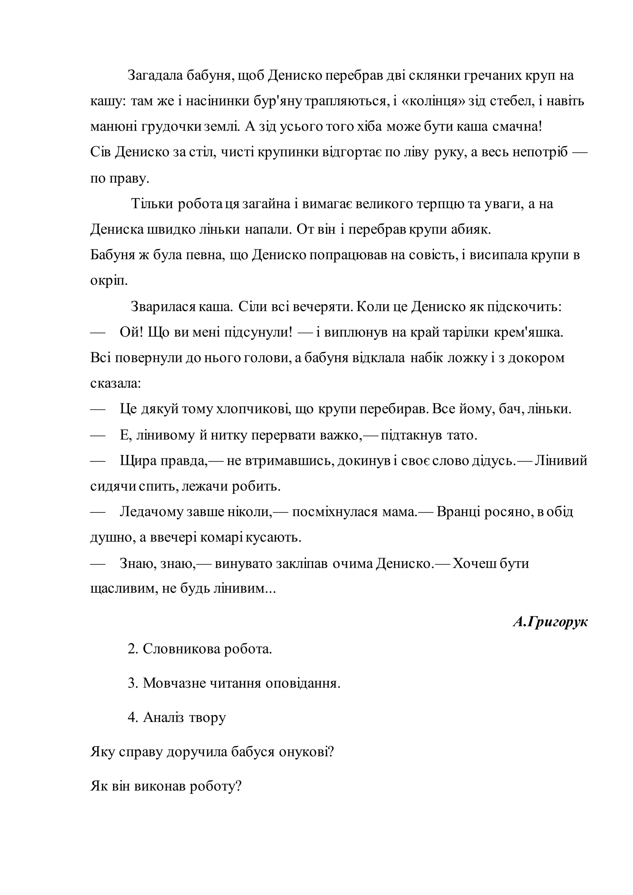 Загадала бабуня, щоб Дениско перебрав дві склянки гречаних круп на
кашу: там же і насінинки бур'янутрапляються, і «колінця» зід стебел, і навіть
манюні грудочкиземлі. А зід усього того хіба може бути каша смачна!
Сів Дениско за стіл, чисті крупинки відгортає по ліву руку, а весь непотріб —
по праву.
Тільки роботаця загайна і вимагає великого терпцю та уваги, а на
Дениска швидко ліньки напали. От він і перебрав крупи абияк.
Бабуня ж була певна, що Дениско попрацював на совість, і висипала крупи в
окріп.
Зварилася каша. Сіли всі вечеряти. Коли це Дениско як підскочить:
— Ой! Що ви мені підсунули! — і виплюнув на край тарілки крем'яшка.
Всі повернули до нього голови, а бабуня відклала набік ложку і з докором
сказала:
— Це дякуй тому хлопчикові, що крупи перебирав. Все йому, бач, ліньки.
— Е, лінивому й нитку перервати важко,— підтакнув тато.
— Щира правда,— не втримавшись, докинув і своєслово дідусь.— Лінивий
сидячиспить, лежачи робить.
— Ледачому завше ніколи,— посміхнулася мама.— Вранці росяно, в обід
душно, а ввечері комарікусають.
— Знаю, знаю,— винувато закліпав очима Дениско.— Хочеш бути
щасливим, не будь лінивим...
А.Григорук
2. Словникова робота.
3. Мовчазне читання оповідання.
4. Аналіз твору
Яку справу доручила бабуся онукові?
Як він виконав роботу?
 