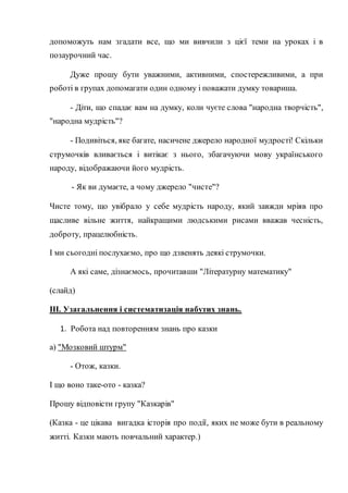 допоможуть нам згадати все, що ми вивчили з цієї теми на уроках і в
позаурочний час.
Дуже прошу бути уважними, активними, спостережливими, а при
роботі в групах допомагати один одному і поважати думку товариша.
- Діти, що спадає вам на думку, коли чуєте слова "народна творчість",
"народна мудрість"?
- Подивіться, яке багате, насичене джерело народної мудрості! Скільки
струмочків вливається і витікає з нього, збагачуючи мову українського
народу, відображаючи його мудрість.
- Як ви думаєте, а чому джерело "чисте"?
Чисте тому, що увібрало у себе мудрість народу, який завжди мріяв про
щасливе вільне життя, найкращими людськими рисами вважав чесність,
доброту, працелюбність.
І ми сьогодні послухаємо, про що дзвенять деякі струмочки.
А які саме, дізнаємось, прочитавши "Літературну математику"
(слайд)
ІІІ. Узагальнення і систематизація набутих знань.
1. Робота над повторенням знань про казки
а) "Мозковий штурм"
- Отож, казки.
І що воно таке-ото - казка?
Прошу відповісти групу "Казкарів"
(Казка - це цікава вигадка історія про події, яких не може бути в реальному
житті. Казки мають повчальний характер.)
 