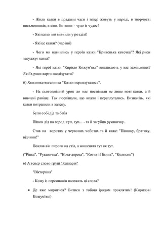 - Жили казки в прадавні часи і тепер живуть у народі, в творчості
письменників, в кіно. Бо вони - чудо із чудес!
- Які казки ми вивчили у розділі?
- Які це казки? (чарівні)
- Чого ми навчились у героїв казки "Кривенька качечка"? Які риси
засуджує казка?
- Які герої казки "Кирило Кожум'яка" викликають у вас захоплення?
Які їх риси варто наслідувати?
б) Хвилинка-веселинка "Казки переплутались".
- На сьогоднішній урок до нас поспішали не лише нові казки, а й
вивчені раніше. Так поспішали, що впали і переплутались. Визначіть. які
казки потрапили в халепу.
Були собі дід та баба
Пішов дід на город: гуп, гуп... - та й загубив рукавичку.
Став на воротях у червоних чоботах та й каже: "Півнику, братику,
відчини!"
Поклав він пироги на стіл, а мишенята тут як тут.
("Ріпка", "Рукавичка", "Коза-дереза", "Котик і Півник", "Колосок")
в) А тепер слово групі "Казкарів"
"Вікторина"
- Кому із персонажів належать ці слова?
 Де вже миритися? Битися з тобою іродом проклятим! (Кирилові
Кожум'яці)
 