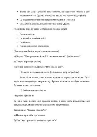  Знаєш що, діду? Зробимо так: скажемо, що йдемо по грибки, а самі
заховаємося та й будемо виглядати, хто до нас понесе воду? (Бабі)
 Це ж уже проклятий змій загубив мою дитину (Князеві)
 Візьмемо її додому, нехай вона у нас живе (Дідові)
г) Запишіть план до казки у правильній послідовності
o Спалене гніздо
o Незвичайна знахідка в лісі
o Помічниця
o Дівчинка покидає стареньких
[Виставлення балів в картці самооцінювання]
д) Вправа "Придумування історії із шостим словом" [оцінювання]
е) Творча вправа (в групах)
Перегляд частини мультфільма "Про всіх на світі".
- Скласти продовження казки. [оцінювання творчої роботи]
Часто після школи, коли хочемо відпочити, переглядаємо казки. Ось і
зараз я пропоную переглянути казку. Трішки відпочити, але бути пильними,
бо казка не має закінчення.
2. Робота над прислів'ями
- Що таке прислів'я?
Це ніби певні поради або правила життя, в яких щось схвалюється або
засуджується. В них коротко сказано про найсуттєвіше.
Завдання від "Знавців прислів'їв"
а) Назвіть прислів'я про знання
б) Гра "Хто правильно закінчить прислів'я"
 