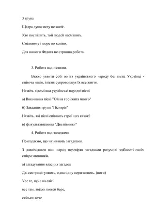 3 група
Щедра душа меду не жаліє.
Хто поспішить, той людей насмішить.
Сміливому і море по коліно.
Для нашого Федота не страшна робота.
3. Робота над піснями.
Важко уявити собі життя українського народу без пісні. Українці -
співоча нація, і пісня супроводжує їх все життя.
Назвіть відомі вам українські народні пісні.
а) Виконання пісні "Ой на горі жита много"
б) Завдання групи "Піснярів"
Назвіть, які пісні співають герої цих казок?
в) фізкультхвилинка "Два півники"
4. Робота над загадками
Пригадаємо, що називають загадками.
З давніх-давен наш народ перевіряв загадками розумові здібності своїх
співрозмовників.
а) загадування власних загадок
Дві сестриці гуляють, одна одну переганяють. (ноги)
Усе те, що є на світі
все там, звідки кожен бере,
скільки хоче
 