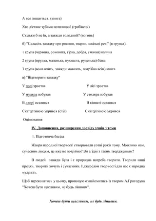 А все лишається. (книга)
Хто дістане зубами потилицю? (гребінець)
Скільки б не їв, а завжди голодний? (вогонь)
б) "Складіть загадку про рослин, тварин, шкільні речі" (в групах).
1 група (червона, соковита, гірка, добра, смачна) калина
2 група (прудка, маленька, пухнаста, руденька) білка
3 група (вона вчить, завжди мовчить, потрібна всім) книга
в) "Відтворити загадку"
У полі зростав У лісі зростав
У муляра побував У столярапобував
В дворі оселився В кімнаті оселився
Скатертиною укрився (стіл) Скатертиною укрився
Оцінювання
IV. Доповнення, розширення досвіду учнів з теми
1. Підготовча бесіда
Жанри народної творчості створювали сотні років тому. Можливо нам,
сучасним людям, це вже не потрібно? Ви згідні з таким твердженням?
В людей завжди була і є природна потреба творити. Творили наші
предки, творити хочуть і сучасники. І джерелом творчості для нас є народна
мудрість.
Щоб переконатись у цьому, пропоную ознайомитись із твором А.Григорука
"Хочеш бути щасливим, не будь лінивим".
Хочеш бути щасливим, не будь лінивим.
 