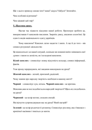 Що з цього приводу сказав тато? мама? дідусь? бабуся? Зачитайте.
Чим особливі ці речення?
Чим цікавий цей твір?
V. Підсумок уроку.
Настав час підвести підсумки нашої роботи. Пропоную зробити це,
використавши 6 капелюхів мислення. Зверніть увагу, апелюхи солом'яні. Це
один із видів національного одягу українців.
Чому капелюхи? Капелюх легко надягти і зняти. А ще й до того - він
символ розумової діяльностію
Це відноситься і до нашої ситуації, оскільки ми повинні вміти змінювати свої
думки з такою ж легкістю, як і кольорові капелюхи.
Білий капелюх - символізує повну відсутність кольору, символ інформації,
фактів.
Тож прошу перерахувати, які завдання виконували на уроці?
Жовтий капелюх - легкий, приємний, радісний.
Чому знання про народну творчість необхідні в нашому житті?
Чорний - символізує сум, печаль. Чорний капелюх - це критика.
Можливо,вам не все подобаєтьсяв народній творчості? Щось не сподобалось
на уроці?
Червоний - це колір вогню, сильних емоцій.
Які відчуття супроводжували вас на уроці? Який настрій?
Зелений - це колір родючостіі розвитку. Символізує рослину, яка з'явилася з
крихітної насінини і тянеться до життя.
 