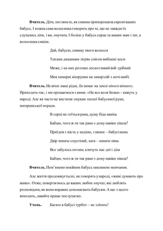 Вчитель. Діти, погляньте, як сивина припорошиласкроніваших
бабусь. І кожна сива волосинкаговорить про те, що не завжди їх
слухались діти, і ви, онучата. І боліло у бабусь серце за ваших мам і тат, а
волосинкисивіли.
Дай, бабусю, сивину твого волосся
Теплим диханням зігрію снігом вибілені коси
Може, і на них розтане лоскотливийіній срібний
Мов химерні візерунки на замерзлій з ночішибі.
Вчитель. Не вічні наші рідні, бо немає на землі нічого вічного.
Приходить час, і ми прощаємося з ними. «На все воля Божа» - кажуть у
народі. Але як часто не вистачає онукам теплої бабусиної руки,
материнської поради.
В серці не гоїться рана, душу біда накіпа
Бабцю, чого ж ти так рано з дому навіки пішла?
Приїдем з міста у неділю, глянем – бабусінема.
Двір неначе спустілий, хата – неначе німа.
Все забулось погане, кличуть нас дні і діла
Бабцю, чого ж ти так рано з дому навіки пішла?
Вчитель. Пом’янемо покійних бабусь хвилиною мовчання.
Але життя продовжуєтьсяі, як говорять ународі, «живі думають про
живе». Отже, повертаємось до ваших любих онучат, які люблять
розповідати, як вони вправно допомагають бабусям. А що з цього
виходить, давайте краще послухаємо.
Учень. Багато в бабусі турбот – не злічить!
 