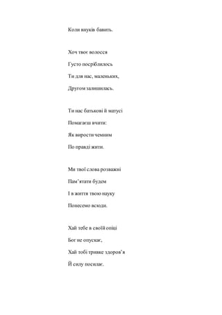 Коли внуків бавить.
Хоч твоє волосся
Густо посріблилось
Ти для нас, маленьких,
Другом залишилась.
Ти нас батькові й матусі
Помагаєш вчити:
Як виростичемним
По правді жити.
Ми твої слова розважні
Пам’ятати будем
І в життя твою науку
Понесемо всюди.
Хай тебе в своїйопіці
Бог не опускає,
Хай тобі тривке здоров’я
Й силу посилає.
 