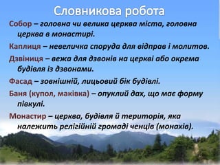 Собор – головна чи велика церква міста, головна
церква в монастирі.
Каплиця – невеличка споруда для відправ і молитов.
Дзвіниця – вежа для дзвонів на церкві або окрема
будівля із дзвонами.
Фасад – зовнішній, лицьовий бік будівлі.
Баня (купол, маківка) – опуклий дах, що має форму
півкулі.
Монастир – церква, будівля й територія, яка
належить релігійній громаді ченців (монахів).
 