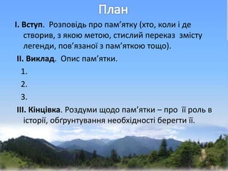І. Вступ. Розповідь про пам’ятку (хто, коли і де
створив, з якою метою, стислий переказ змісту
легенди, пов’язаної з пам’яткою тощо).
ІІ. Виклад. Опис пам’ятки.
1.
2.
3.
ІІІ. Кінцівка. Роздуми щодо пам’ятки – про її роль в
історії, обґрунтування необхідності берегти її.
 
