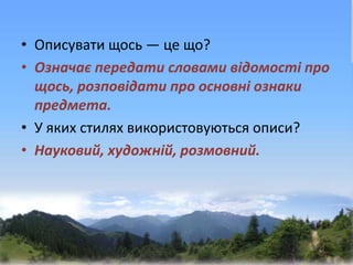 • Описувати щось — це що?
• Означає передати словами відомості про
щось, розповідати про основні ознаки
предмета.
• У яких стилях використовуються описи?
• Науковий, художній, розмовний.
 