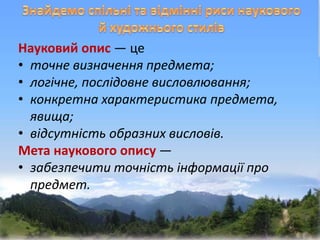 Науковий опис — це
• точне визначення предмета;
• логічне, послідовне висловлювання;
• конкретна характеристика предмета,
явища;
• відсутність образних висловів.
Мета наукового опису —
• забезпечити точність інформації про
предмет.
 