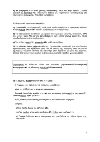 2
η) το διαιρεμένο όλο (αντί γενικής διαιρετικής), όπως και στην αρχαία ελληνική
(cuidam ex equitibus-45). (Λειτουργεί βέβαια ως ετερόπτωτος προσδιορισμός στο
πτωτικό που αναφέρεται. Απαντάται εμπρόθετα).
Β. Η οργανική αφαιρετική εκφράζει:
α) Τη συνοδεία, αν ο ρηματικός τύπος στον οποίο αναφέρεται η αφαιρετική δηλώνει
κίνηση (tecum deduc-28), πάντοτε εμπρόθετη (cum + αφαιρετική).
β) Την κοινωνία και συνάπτεται με ρήματα που δηλώνουν κοινωνία, συμμετοχή, αλλά
όχι κίνηση (cum filiā sororis persedebat-38, cum amicis futurus esset-48), πάντα
συνοδευόμενη από την πρόθεση cum
γ) Τον τρόπο, (more-38, sententiis-42), απλή ή εμπρόθετη.
δ) Την ιδιότητα (homo facie squalida-14): Προσδιορίζει ουσιαστικό (ως ετερόπτωτος
προσδιορισμός) και προτιμάται (αντί για τη γενική της ιδιότητας) όταν δηλώνεται
εξωτερική/ σωματική ιδιότητα και ειδικότερα όταν πρόκειται για μέλη του σώματος.
Επίσης, όταν δηλώνεται παροδική ιδιότητα και ειδικότερα παροδική ψυχική διάθεση.
Παρατήρηση: Αν βρίσκεται δίπλα στο συνδετικό ρήμα sum καλείται αφαιρετική
κατηγορηματική της ιδιότητας, (corpore infirmo sum-40).
ε) Το όργανο, (hastā transfixit-31), ή το μέσο:
I) Το μέσο, όταν πρόκειται για πρόσωπο, εκφράζεται:
α) με την πρόθεση per + αιτιατική προσώπου ή
β) operā, beneficio, auxilio + γενική του προσώπου (cuius operā = per quem-31,
quorum auxilio = per quos-37).
ΙΙ) Το μέσο δηλώνουν επίσης οι αφαιρετικές που συνοδεύουν τα ρήματα
compleo,
afficio (tanto dolore est adfectus-28),
confidο (opibus urbis nolite confidere-25, viribus suis confisus-31).
ΙΙΙ) Το μέσο δηλώνουν και οι αφαιρετικές που συνοδεύουν τα επίθετα dignus (26),
fretus (18).
 