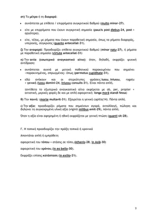 3
στ) Το μέτρο ή τη διαφορά:
• συνάπτεται με επίθετα / επιρρήματα συγκριτικού βαθμού (multo minor-27).
• είτε με επιρρήματα που έχουν συγκριτική σημασία (paucis post diebus-24, post =
αργότερα).
• είτε, τέλος, με ρήματα που έχουν παραθετική σημασία, όπως τα ρήματα διαφοράς,
υπεροχής, σύγκρισης (quanto antecellat-31).
ζ) Την αναφορά: Προσδιορίζει επίθετα συγκριτικού βαθμού (minor natu-27), ή ρήματα
με παραθετική σημασία (virtute antecellat-31)
η) Την αιτία (εσωτερικό αναγκαστικό αίτιο): όταν, δηλαδή, εκφράζει ψυχική
αντίδραση:
• συνάπτεται συχνά με μετοχή παθητικού παρακειμένου που σημαίνει
«παρακινημένος, σπρωγμένος» όπως (permotus cupiditate-31).
• εδώ ανήκουν και οι στερεότυπες φράσεις iussu, iniussu, rogatu
+ γενική (iussu domini-24, iniussu consulis-31). Είναι πάντα απλή.
(αντίθετα το εξωτερικό αναγκαστικό αίτιο εκφέρεται με ob, per, propter +
αιτιατική, μερικές φορές δε και με απλή αφαιρετική: longa morā standi fessa)
θ) Την ποινή: (morte multavit-31). Εξαιρείται η γενική capitis(14). Πάντα απλή.
ι) Την αξία: προσδιορίζει ρήματα που σημαίνουν αγορά, ανταλλαγή, πώληση και
δηλώνει τη συγκεκριμένη υλική αξία (viginti milibus emit-29), πάντα απλή.
Όταν η αξία είναι αφηρημένη ή ηθική εκφράζεται με γενική πτώση (quanti sit-28).
Γ. Η τοπική προσδιορίζει την πράξη τοπικά ή χρονικά
Απαντάται απλή ή εμπρόθετη
αφαιρετική του τόπου = στάσης σε τόπο,(Athenis-28, in Asiā-30)
αφαιρετική του χρόνου,(in eo bello-30).
Εκφράζει επίσης κατάσταση (in exilio-21).
 