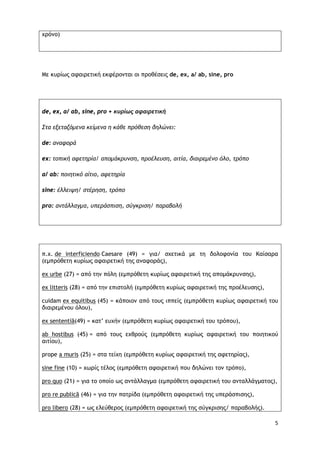 5
χρόνο)
Με κυρίως αφαιρετική εκφέρονται οι προθέσεις de, ex, a/ ab, sine, pro
de, ex, a/ ab, sine, pro + κυρίως αφαιρετική
Στα εξεταζόμενα κείμενα η κάθε πρόθεση δηλώνει:
de: αναφορά
ex: τοπική αφετηρία/ απομάκρυνση, προέλευση, αιτία, διαιρεμένο όλο, τρόπο
a/ ab: ποιητικό αίτιο, αφετηρία
sine: έλλειψη/ στέρηση, τρόπο
pro: αντάλλαγμα, υπεράσπιση, σύγκριση/ παραβολή
π.χ. de interficiendo Caesare (49) = για/ σχετικά με τη δολοφονία του Καίσαρα
(εμπρόθετη κυρίως αφαιρετική της αναφοράς),
ex urbe (27) = από την πόλη (εμπρόθετη κυρίως αφαιρετική της απομάκρυνσης),
ex litteris (28) = από την επιστολή (εμπρόθετη κυρίως αφαιρετική της προέλευσης),
cuidam ex equitibus (45) = κάποιον από τους ιππείς (εμπρόθετη κυρίως αφαιρετική του
διαιρεμένου όλου),
ex sententiā(49) = κατ’ ευχήν (εμπρόθετη κυρίως αφαιρετική του τρόπου),
ab hostibus (45) = από τους εχθρούς (εμπρόθετη κυρίως αφαιρετική του ποιητικού
αιτίου),
prope a muris (25) = στα τείχη (εμπρόθετη κυρίως αφαιρετική της αφετηρίας),
sine fine (10) = χωρίς τέλος (εμπρόθετη αφαιρετική που δηλώνει τον τρόπο),
pro quo (21) = για το οποίο ως αντάλλαγμα (εμπρόθετη αφαιρετική του ανταλλάγματος),
pro re publicā (46) = για την πατρίδα (εμπρόθετη αφαιρετική της υπεράσπισης),
pro libero (28) = ως ελεύθερος (εμπρόθετη αφαιρετική της σύγκρισης/ παραβολής).
 