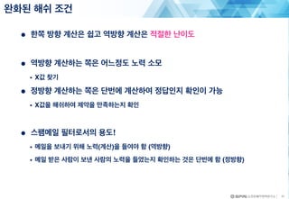 ● 한쪽 방향 계산은 쉽고 역방향 계산은 적절한 난이도
● 역방향 계산하는 쪽은 어느정도 노력 소모
• X값 찾기
● 정방향 계산하는 쪽은 단번에 계산하여 정답인지 확인이 가능
• X값을 해쉬하여 제약을 만족하는지 확인
● 스팸메일 필터로서의 용도!
• 메일을 보내기 위해 노력(계산)을 들여야 함 (역방향)
• 메일 받은 사람이 보낸 사람의 노력을 들였는지 확인하는 것은 단번에 함 (정방향)
완화된 해쉬 조건
11
 