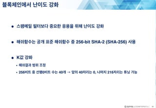 ● 스팸메일 필터보다 중요한 응용을 위해 난이도 강화
● 해쉬함수는 공개 표준 해쉬함수 중 256-bit SHA-2 (SHA-256) 사용
● K값 강화
• 해쉬결과 범위 조정
• 256비트 중 선행0비트 수는 40개 → 앞의 40자리는 0, 나머지 216자리는 튜닝 가능
블록체인에서 난이도 강화
20
 