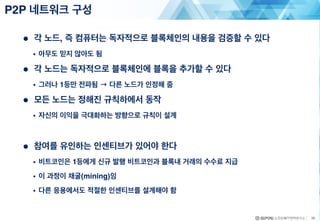 ● 각 노드, 즉 컴퓨터는 독자적으로 블록체인의 내용을 검증할 수 있다
• 아무도 믿지 않아도 됨
● 각 노드는 독자적으로 블록체인에 블록을 추가할 수 있다
• 그러나 1등만 전파됨 → 다른 노드가 인정해 줌
● 모든 노드는 정해진 규칙하에서 동작
• 자신의 이익을 극대화하는 방향으로 규칙이 설계
● 참여를 유인하는 인센티브가 있어야 한다
• 비트코인은 1등에게 신규 발행 비트코인과 블록내 거래의 수수료 지급
• 이 과정이 채굴(mining)임
• 다른 응용에서도 적절한 인센티브를 설계해야 함
P2P 네트워크 구성
26
 