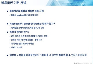 ● 블록체인을 통화에 적용한 응용 사례
• 블록의 payload에 거래 내역 보관
● Hashcash의 proof-of-work는 정체가 뭔가?
• 이메일을 보내기 위해 노력한 증거, 즉 신뢰
● 통화의 정체는 뭔가?
• 같은 가치의 다른 것으로 교환할 수 있다는 신뢰
• 신뢰는 제3자에 의해 보증됨 – 발행 국가
• 이 신뢰는 절대 100%가 아님
• 신뢰가 가치임
● 일정한 노력을 들여 획득했다는 신뢰를 줄 수 있으면 통화로 쓸 수 있다는 아이디어
비트코인 기본 개념
28
 