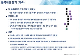 ● 각 블록체인은 모두 정당한 기록임
• 다른 채굴자가 만들어서 서로 다른 거래가 들어 있고, 해쉬값도 다른 형태
● 분기의 수렴
• 노드가 같은 높이인데 서로 다른 블록체인을 받으면 길이가 긴 것을 택함
• 시간이 지나면서 짧은 블록체인은 점차 사라지게 됨
• 실제로 깊이가 1인 분기는 1주에 1번꼴로 발생하나 2인 경우는 거의 없음
• 버그(2013년 3월)를 제외하면 최장 분기는 4 블록 (2번 발생)
● 정산
• 거래에는 영향이 없음 - 거래를 블록으로 묶을 때 서로 다르게 묶은 것일 뿐
• 짧은 블록체인에 포함되었던 거래는 채굴자가 다시 검증
• 코인베이스 거래는 영향을 받음 - 분기된 블록을 만든 채굴자 중 하나에게만 보상금 제공
• 100 block maturation time
• 비트코인에서는 100단계까지 늘어난 후에 실제 발급된 비트코인을 사용하도록 하라는 제안(규정?)을 하고 있음 - 10분에 하나
씩 추가되면 100단계가 되는데 1000분 = 16시간 40분이 걸림. 즉 하루정도 후에 사용할 수 있게 됨.
블록체인 분기 (계속)
31
 