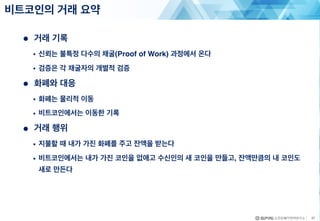 ● 거래 기록
• 신뢰는 불특정 다수의 채굴(Proof of Work) 과정에서 온다
• 검증은 각 채굴자의 개별적 검증
● 화폐와 대응
• 화폐는 물리적 이동
• 비트코인에서는 이동한 기록
● 거래 행위
• 지불할 때 내가 가진 화폐를 주고 잔액을 받는다
• 비트코인에서는 내가 가진 코인을 없애고 수신인의 새 코인을 만들고, 잔액만큼의 내 코인도
새로 만든다
비트코인의 거래 요약
37
 