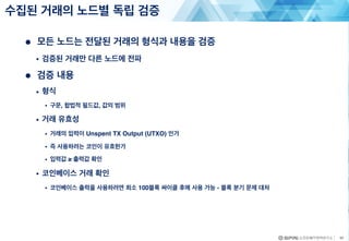 ● 모든 노드는 전달된 거래의 형식과 내용을 검증
• 검증된 거래만 다른 노드에 전파
● 검증 내용
• 형식
• 구문, 합법적 필드값, 값의 범위
• 거래 유효성
• 거래의 입력이 Unspent TX Output (UTXO) 인가
• 즉 사용하려는 코인이 유효한가
• 입력값 ≥ 출력값 확인
• 코인베이스 거래 확인
• 코인베이스 출력을 사용하려면 최소 100블록 싸이클 후에 사용 가능 - 블록 분기 문제 대처
수집된 거래의 노드별 독립 검증
40
 