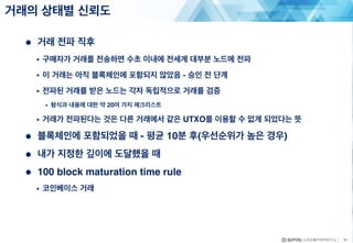● 거래 전파 직후
• 구매자가 거래를 전송하면 수초 이내에 전세계 대부분 노드에 전파
• 이 거래는 아직 블록체인에 포함되지 않았음 - 승인 전 단계
• 전파된 거래를 받은 노드는 각자 독립적으로 거래를 검증
• 형식과 내용에 대한 약 20여 가지 체크리스트
• 거래가 전파된다는 것은 다른 거래에서 같은 UTXO를 이용할 수 없게 되었다는 뜻
● 블록체인에 포함되었을 때 - 평균 10분 후(우선순위가 높은 경우)
● 내가 지정한 깊이에 도달했을 때
● 100 block maturation time rule
• 코인베이스 거래
거래의 상태별 신뢰도
41
 