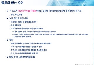 43
● 각 노드가 자신의 이익을 극대화하려는 활동에 의해 전파되어 전체 블록체인이 동기화
• 분산, 독립, 효율
● 노드 작업의 우선 순위
• 외부에서 전달된 새 블록 검증과 전파
• 다음 블록 채굴
• 이것이 자신의 이익을 위해 가장 유리한 선택임
• 새 블록 검증하지 않으면 -> 다른 노드에 의해 검증되므로 의미없는 노력의 낭비
• 전파하지 않고 계속 채굴하면 -> 어차피 전파되고 있음. 최악의 경우 나만 최신 블록에 대한 정보에 뒤져서 손해 볼 수 있음. (예. 이미 채굴되
고 검증된 과거 블록에 대한 채굴)
● 절차
• 채굴이 성공하면 즉시 모든 이웃 노드에게 해당 블록 전송
• 각 노드는 새 블록을 전송받아 검증한 후 전파
• 각 노드는 새 블록을 자신의 블록체인 복사본에 추가
• 각 노드는 다음번 블록에 대한 채굴 시작
● 대략 수 초 내에 전세계로 퍼짐
블록의 확산 요인
 