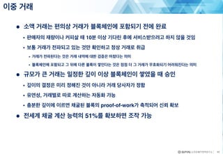 ● 소액 거래는 편의상 거래가 블록체인에 포함되기 전에 완료
• 판매자의 재량이나 커피살 때 10분 이상 기다린 후에 서비스받으려고 하지 않을 것임
• 보통 거래가 전파되고 있는 것만 확인하고 정상 거래로 취급
• 거래가 전파된다는 것은 거래 내역에 대한 검증은 마쳤다는 의미
• 블록체인에 포함되고 그 뒤에 다른 블록이 쌓인다는 것은 점점 더 그 거래가 무효화되기 어려워진다는 의미
● 규모가 큰 거래는 일정한 깊이 이상 블록체인이 쌓였을 때 승인
• 깊이의 결정은 미리 정해진 것이 아니라 거래 당사자가 정함
• 유연성, 거래별로 따로 계산하는 자동화 가능
• 충분한 깊이에 이르면 채굴된 블록의 proof-of-work가 축적되어 신뢰 확보
● 전세계 채굴 계산 능력의 51%를 확보하면 조작 가능
이중 거래
44
 