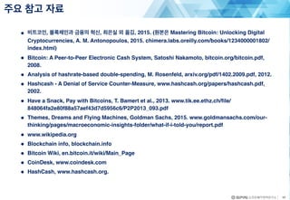 ● 비트코인, 블록체인과 금융의 혁신, 최은실 외 옮김, 2015. (원본은 Mastering Bitcoin: Unlocking Digital
Cryptocurrencies, A. M. Antonopoulos, 2015. chimera.labs.oreilly.com/books/1234000001802/
index.html)
● Bitcoin: A Peer-to-Peer Electronic Cash System, Satoshi Nakamoto, bitcoin.org/bitcoin.pdf,
2008.
● Analysis of hashrate-based double-spending, M. Rosenfeld, arxiv.org/pdf/1402.2009.pdf, 2012.
● Hashcash - A Denial of Service Counter-Measure, www.hashcash.org/papers/hashcash.pdf,
2002.
● Have a Snack, Pay with Bitcoins, T. Bamert et al., 2013. www.tik.ee.ethz.ch/file/
848064fa2e80f88a57aef43d7d5956c6/P2P2013_093.pdf
● Themes, Dreams and Flying Machines, Goldman Sachs, 2015. www.goldmansachs.com/our-
thinking/pages/macroeconomic-insights-folder/what-if-i-told-you/report.pdf
● www.wikipedia.org
● Blockchain info, blockchain.info
● Bitcoin Wiki, en.bitcoin.it/wiki/Main_Page
● CoinDesk, www.coindesk.com
● HashCash, www.hashcash.org.
주요 참고 자료
49
 