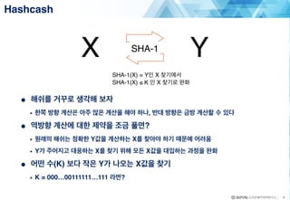9
● 해쉬를 거꾸로 생각해 보자
• 한쪽 방향 계산은 아주 많은 계산을 해야 하나, 반대 방향은 금방 계산할 수 있다
● 역방향 계산에 대한 제약을 조금 풀면?
• 원래의 해쉬는 정확한 Y값을 계산하는 X를 찾아야 하기 때문에 어려움
• Y가 주어지고 대응하는 X를 찾기 위해 모든 X값을 대입하는 과정을 완화
● 어떤 수(K) 보다 작은 Y가 나오는 X값을 찾기
• K = 000…00111111…111 라면?
Hashcash
X YSHA-1
SHA-1(X) = Y인 X 찾기에서
SHA-1(X) ≤ K 인 X 찾기로 완화
 